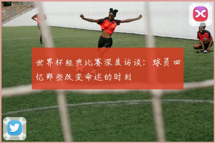 世界杯经典比赛深度访谈：球员回忆那些改变命运的时刻