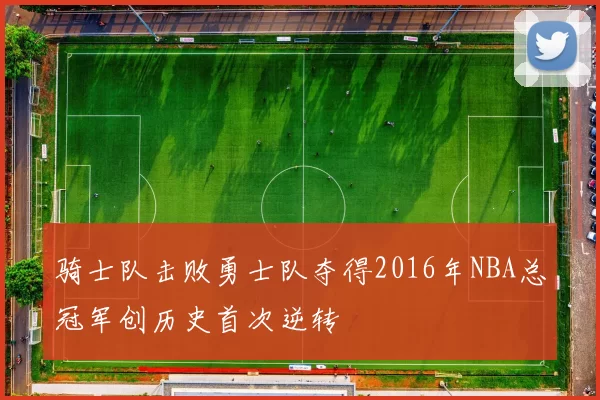 骑士队击败勇士队夺得2016年NBA总冠军创历史首次逆转