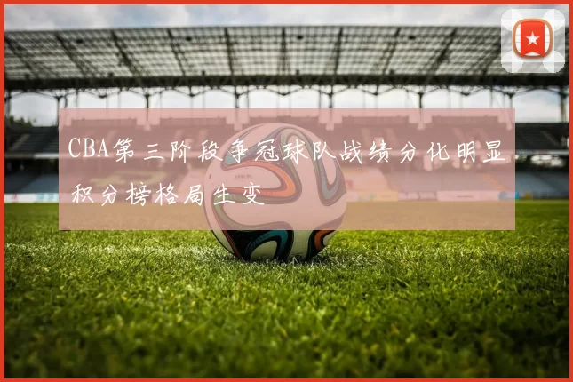 CBA第三阶段争冠球队战绩分化明显积分榜格局生变