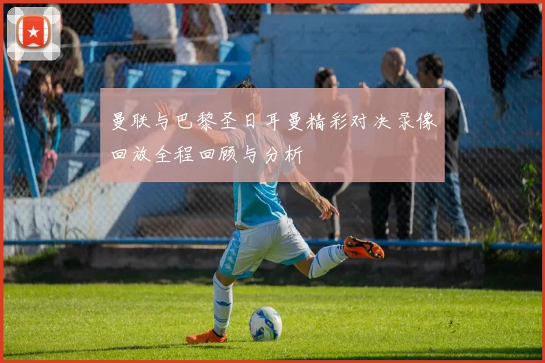 曼联与巴黎圣日耳曼精彩对决录像回放全程回顾与分析