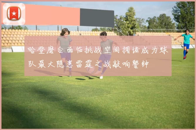 哈登磨合面临挑战空间拥堵成为球队最大隐患雷霆之战敲响警钟
