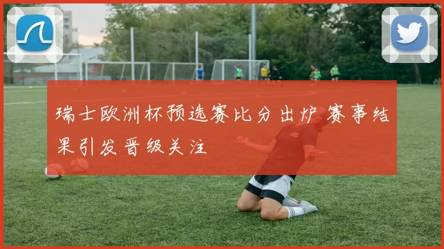 瑞士欧洲杯预选赛比分出炉 赛事结果引发晋级关注
