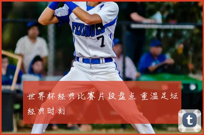 世界杯经典比赛片段盘点 重温足坛经典时刻