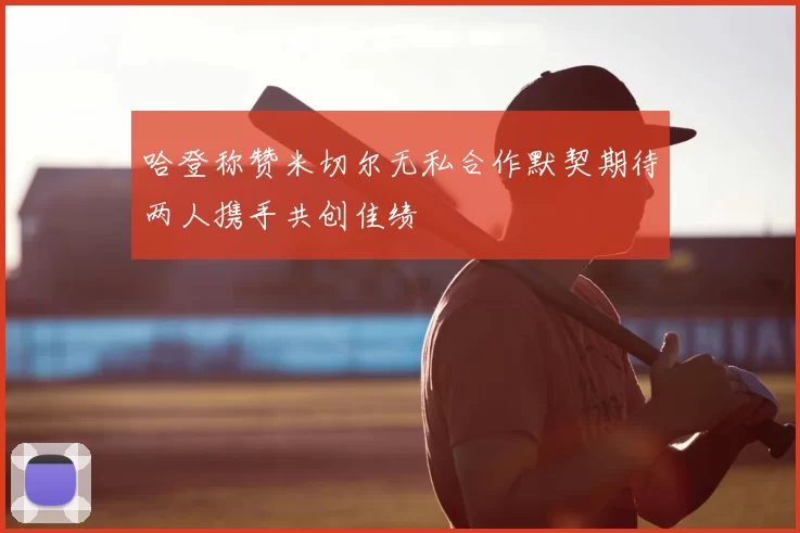 哈登称赞米切尔无私合作默契期待两人携手共创佳绩