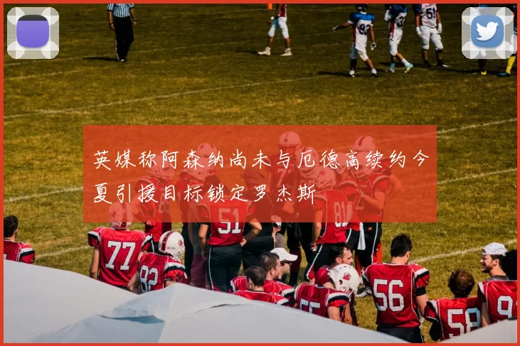 英媒称阿森纳尚未与厄德高续约今夏引援目标锁定罗杰斯