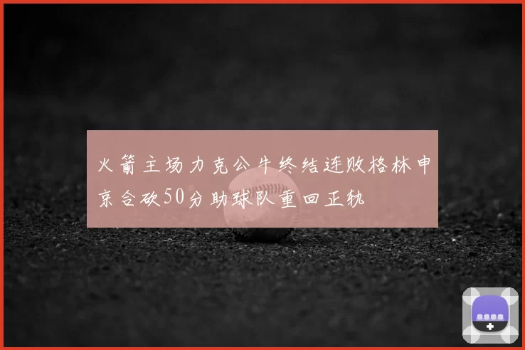 火箭主场力克公牛终结连败格林申京合砍50分助球队重回正轨