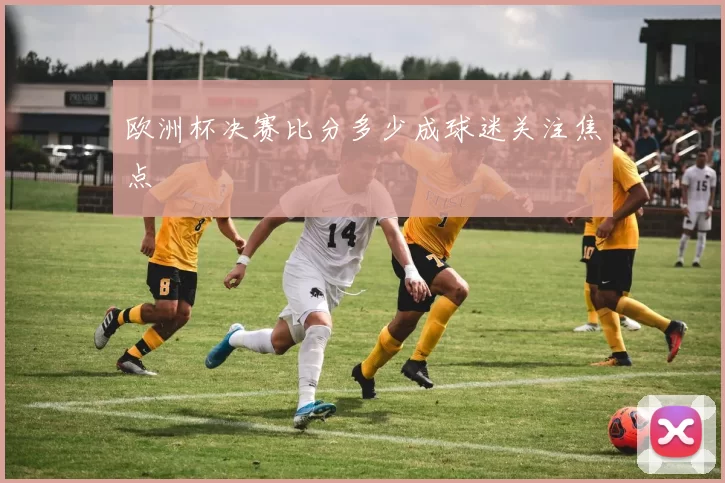 欧洲杯决赛比分多少成球迷关注焦点