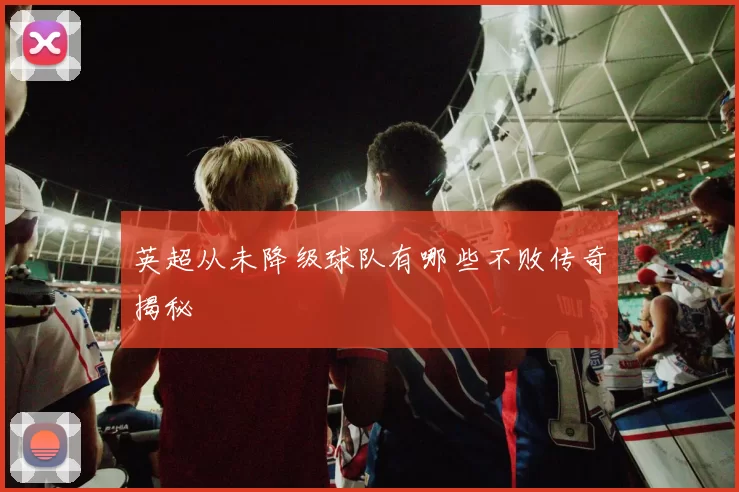 英超从未降级球队有哪些不败传奇揭秘