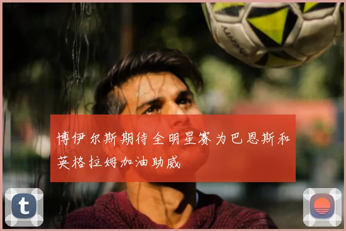 博伊尔斯期待全明星赛为巴恩斯和英格拉姆加油助威