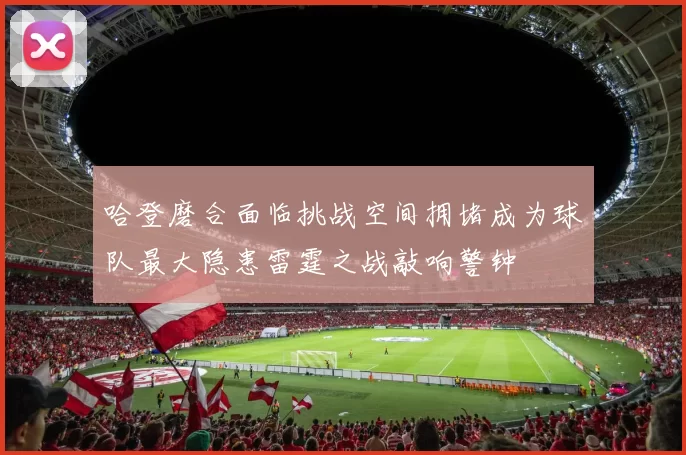 哈登磨合面临挑战空间拥堵成为球队最大隐患雷霆之战敲响警钟