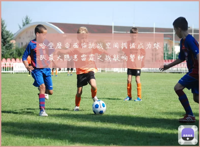 哈登磨合面临挑战空间拥堵成为球队最大隐患雷霆之战敲响警钟