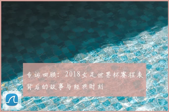 专访回顾:2018女足世界杯赛程表背后的故事与经典时刻