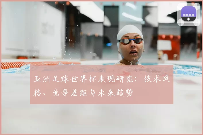 亚洲足球世界杯表现研究:技术风格、竞争差距与未来趋势