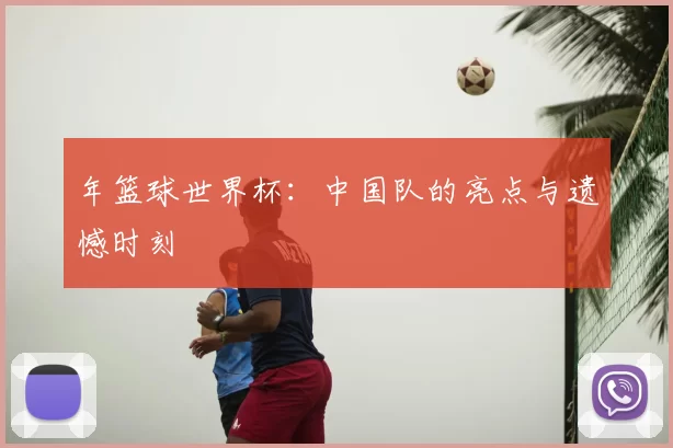 年篮球世界杯:中国队的亮点与遗憾时刻