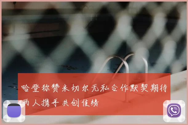 哈登称赞米切尔无私合作默契期待两人携手共创佳绩
