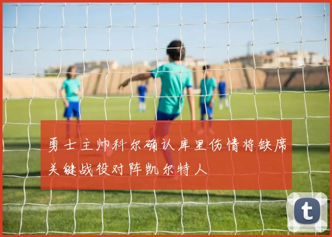 勇士主帅科尔确认库里伤情将缺席关键战役对阵凯尔特人