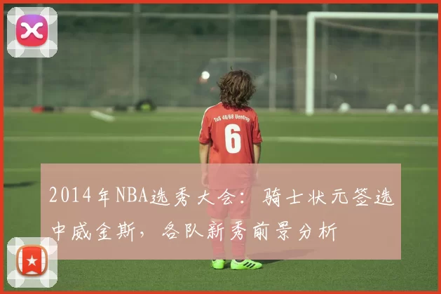 2014年NBA选秀大会:骑士状元签选中威金斯,各队新秀前景分析