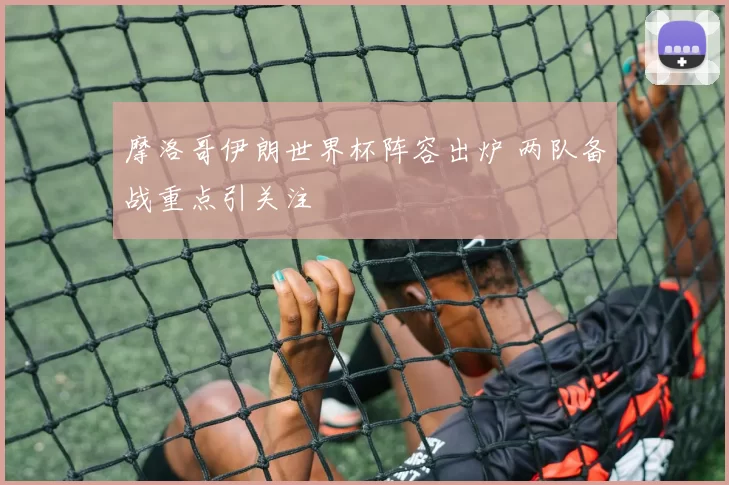 摩洛哥伊朗世界杯阵容出炉 两队备战重点引关注