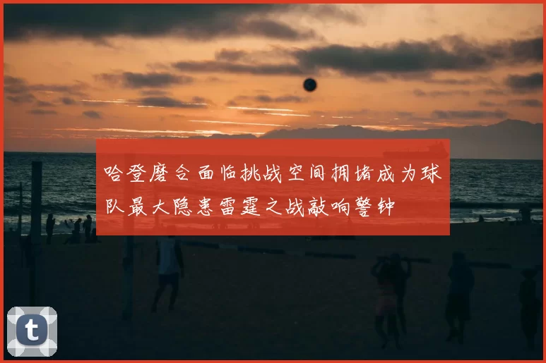 哈登磨合面临挑战空间拥堵成为球队最大隐患雷霆之战敲响警钟