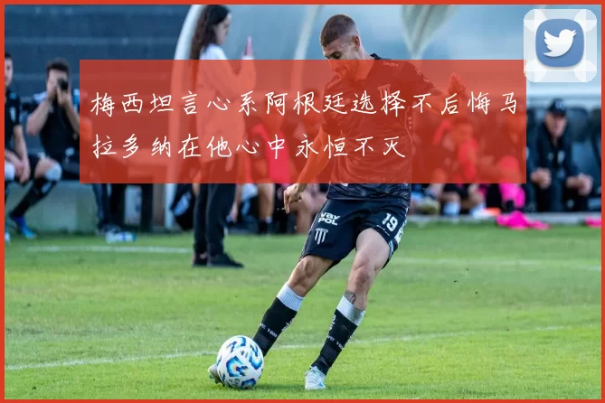 梅西坦言心系阿根廷选择不后悔马拉多纳在他心中永恒不灭
