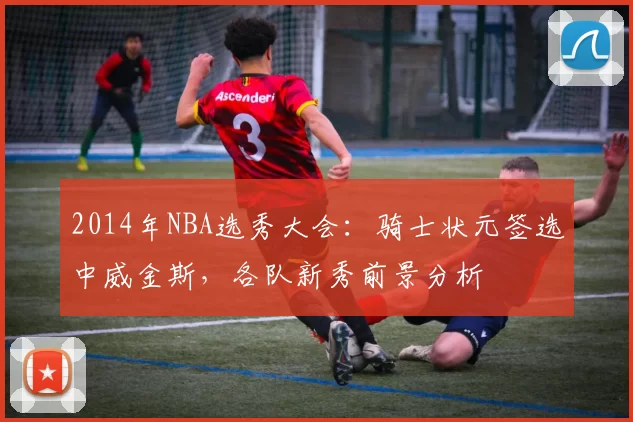 2014年NBA选秀大会:骑士状元签选中威金斯,各队新秀前景分析